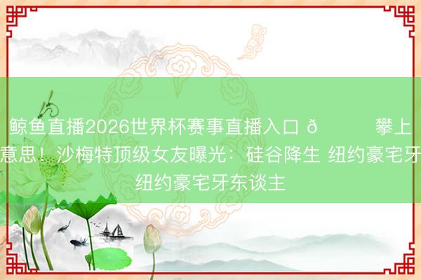 鲸鱼直播2026世界杯赛事直播入口 🍒攀上白富好意思!沙梅特顶级女友曝光:硅谷降生 纽约豪宅牙东谈主