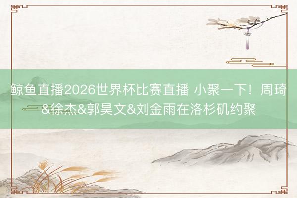 鲸鱼直播2026世界杯比赛直播 小聚一下!周琦&徐杰&郭昊文&刘金雨在洛杉矶约聚