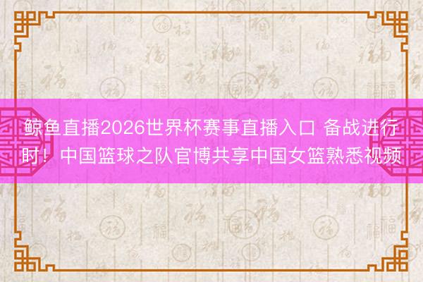 鲸鱼直播2026世界杯赛事直播入口 备战进行时！中国篮球之队官博共享中国女篮熟悉视频