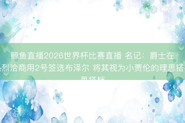 鲸鱼直播2026世界杯比赛直播 名记:爵士在热烈洽商用2号签选布泽尔 将其视为小贾伦的理思搭档