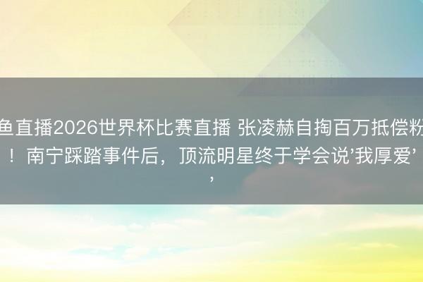 鲸鱼直播2026世界杯比赛直播 张凌赫自掏百万抵偿粉丝!南宁踩踏事件后,顶流明星终于学会说'我厚爱'