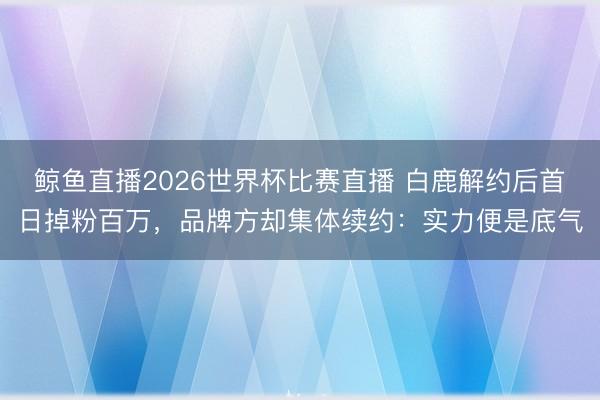 鲸鱼直播2026世界杯比赛直播 白鹿解约后首日掉粉百万,品牌方却集体续约:实力便是底气