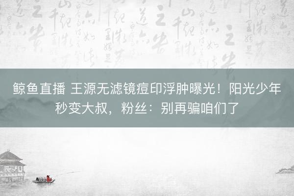 鲸鱼直播 王源无滤镜痘印浮肿曝光！阳光少年秒变大叔，粉丝：别再骗咱们了
