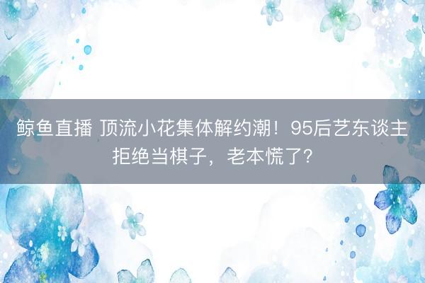 鲸鱼直播 顶流小花集体解约潮!95后艺东谈主拒绝当棋子,老本慌了?