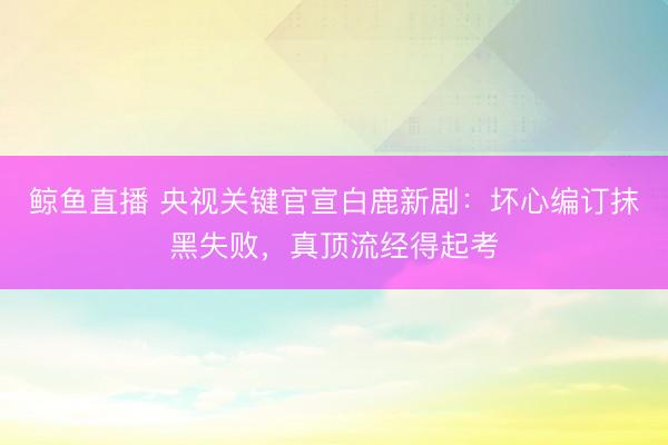 鲸鱼直播 央视关键官宣白鹿新剧:坏心编订抹黑失败,真顶流经得起考